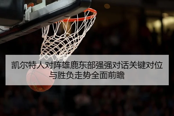 凯尔特人对阵雄鹿东部强强对话关键对位与胜负走势全面前瞻