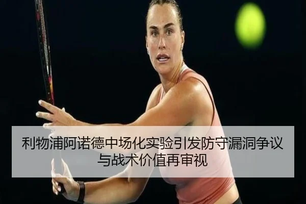 利物浦阿诺德中场化实验引发防守漏洞争议与战术价值再审视