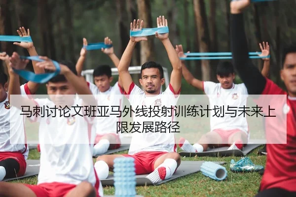 马刺讨论文班亚马外线投射训练计划与未来上限发展路径