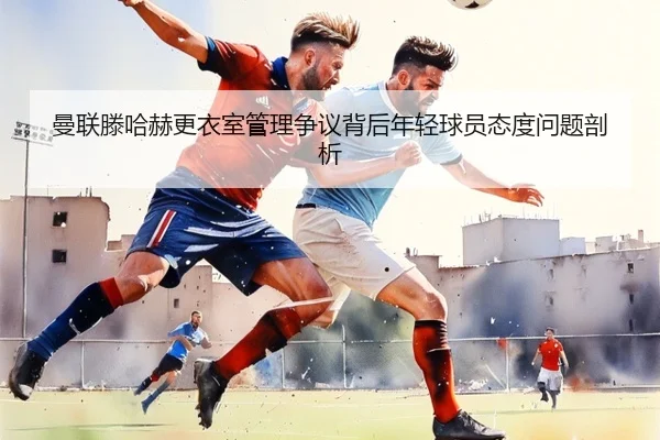 曼联滕哈赫更衣室管理争议背后年轻球员态度问题剖析