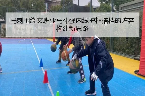 马刺围绕文班亚马补强内线护框搭档的阵容构建新思路