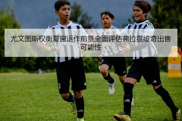 尤文图斯权衡夏窗运作前景全面评估弗拉霍维奇出售可能性