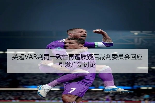 英超VAR判罚一致性再遭质疑后裁判委员会回应引发广泛讨论