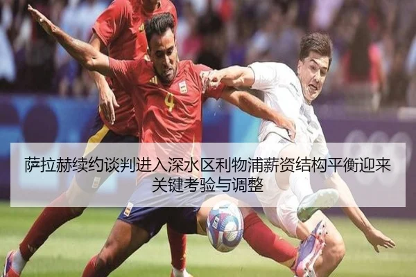 萨拉赫续约谈判进入深水区利物浦薪资结构平衡迎来关键考验与调整