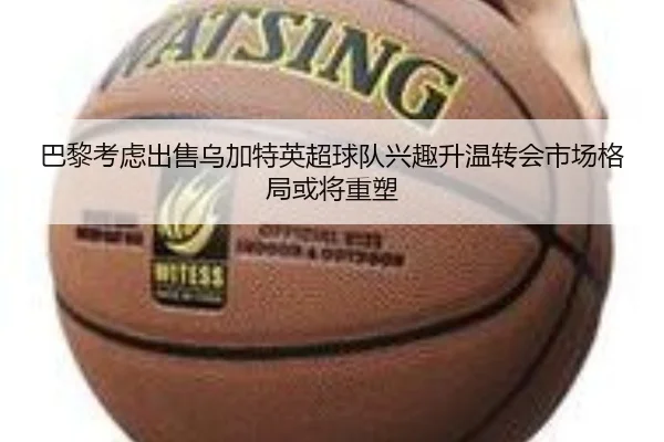 巴黎考虑出售乌加特英超球队兴趣升温转会市场格局或将重塑
