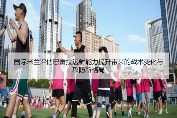 国际米兰评估巴雷拉远射能力提升带来的战术变化与攻防新格局