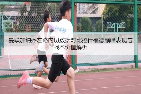曼联加纳乔左路内切数据对比拉什福德巅峰表现与战术价值解析