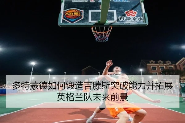 多特蒙德如何锻造吉滕斯突破能力并拓展英格兰队未来前景