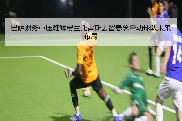 巴萨财务重压难解费兰托雷斯去留悬念牵动球队未来布局
